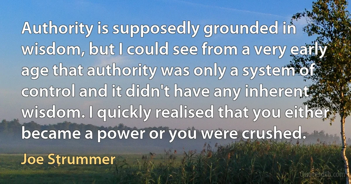 Authority is supposedly grounded in wisdom, but I could see from a very early age that authority was only a system of control and it didn't have any inherent wisdom. I quickly realised that you either became a power or you were crushed. (Joe Strummer)