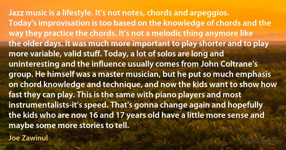 Jazz music is a lifestyle. It's not notes, chords and arpeggios. Today's improvisation is too based on the knowledge of chords and the way they practice the chords. It's not a melodic thing anymore like the older days. It was much more important to play shorter and to play more variable, valid stuff. Today, a lot of solos are long and uninteresting and the influence usually comes from John Coltrane's group. He himself was a master musician, but he put so much emphasis on chord knowledge and technique, and now the kids want to show how fast they can play. This is the same with piano players and most instrumentalists-it's speed. That's gonna change again and hopefully the kids who are now 16 and 17 years old have a little more sense and maybe some more stories to tell. (Joe Zawinul)