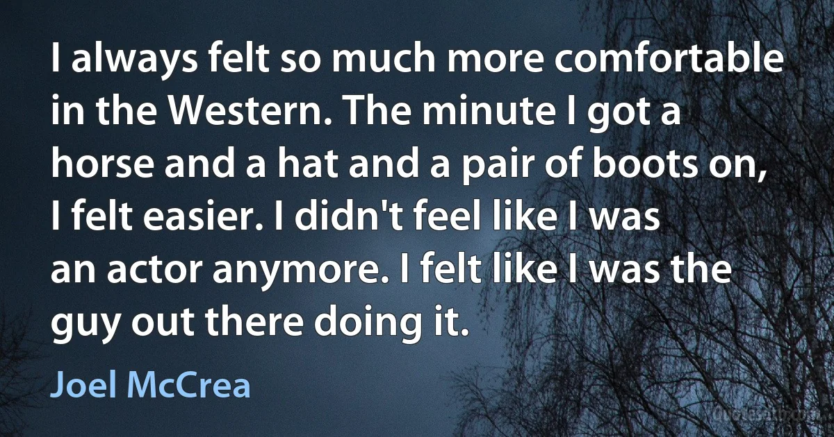 I always felt so much more comfortable in the Western. The minute I got a horse and a hat and a pair of boots on, I felt easier. I didn't feel like I was an actor anymore. I felt like I was the guy out there doing it. (Joel McCrea)