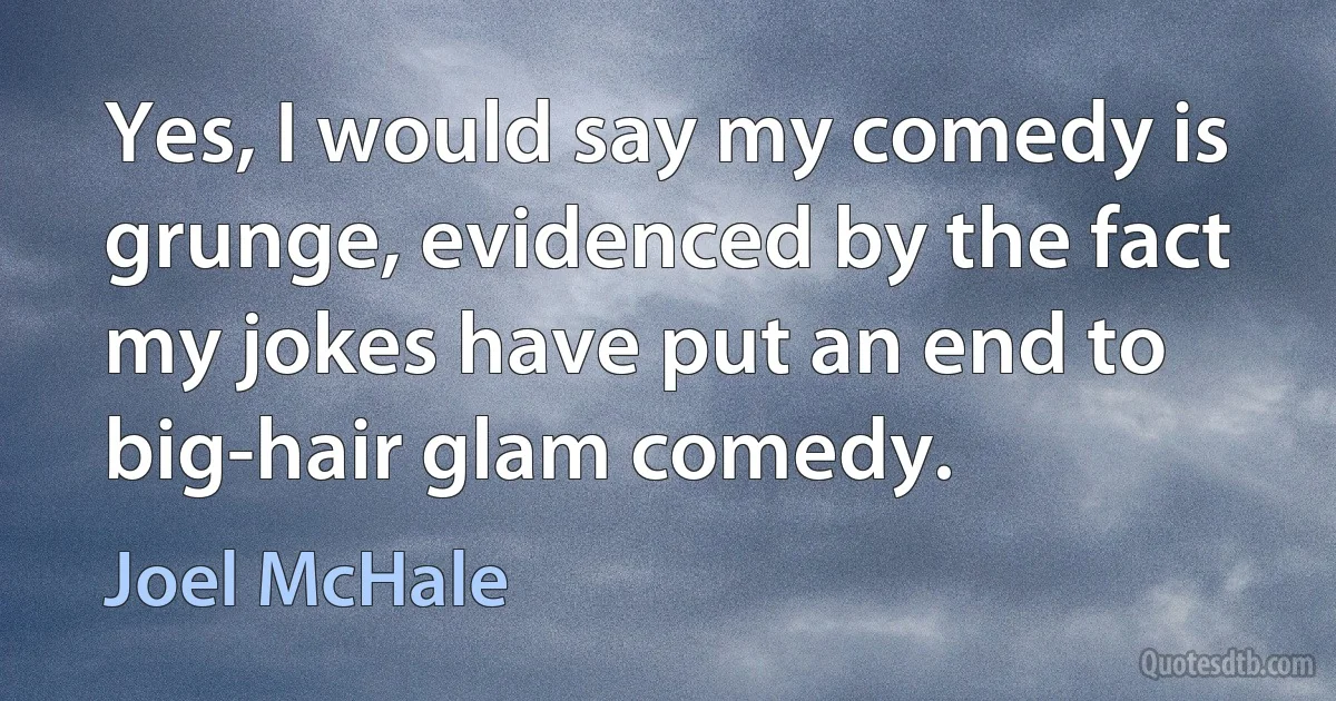 Yes, I would say my comedy is grunge, evidenced by the fact my jokes have put an end to big-hair glam comedy. (Joel McHale)