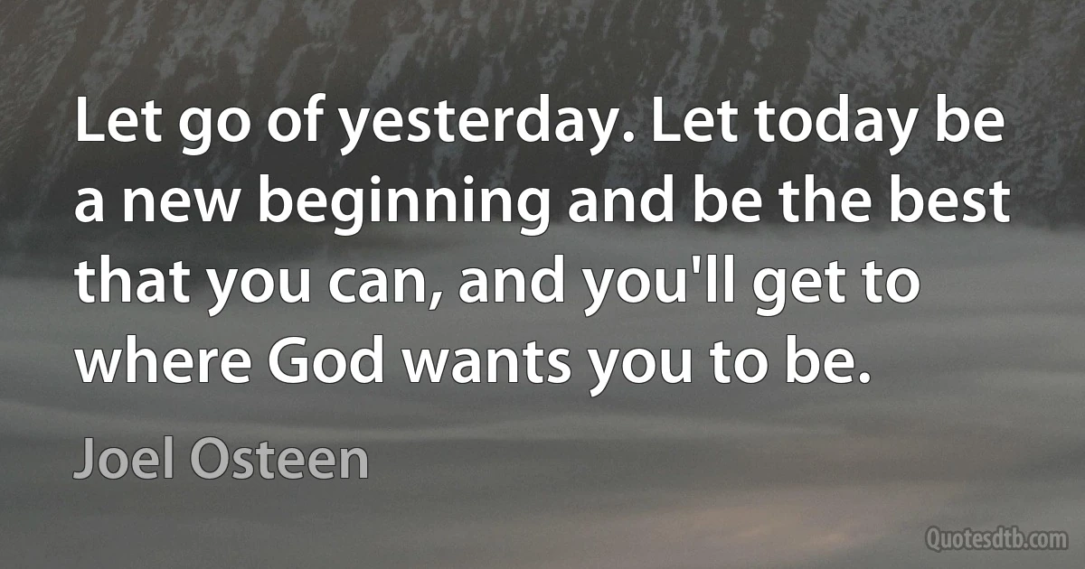 Let go of yesterday. Let today be a new beginning and be the best that you can, and you'll get to where God wants you to be. (Joel Osteen)