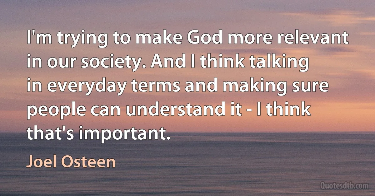 I'm trying to make God more relevant in our society. And I think talking in everyday terms and making sure people can understand it - I think that's important. (Joel Osteen)