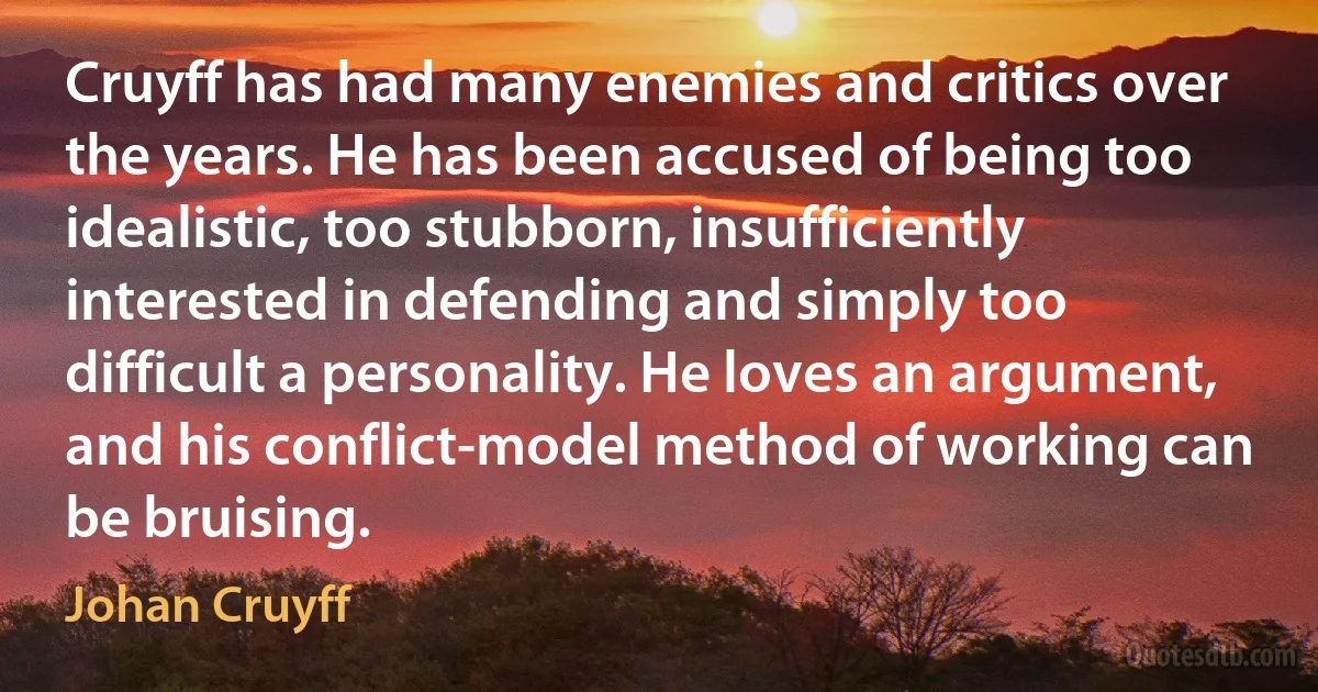 Cruyff has had many enemies and critics over the years. He has been accused of being too idealistic, too stubborn, insufficiently interested in defending and simply too difficult a personality. He loves an argument, and his conflict-model method of working can be bruising. (Johan Cruyff)