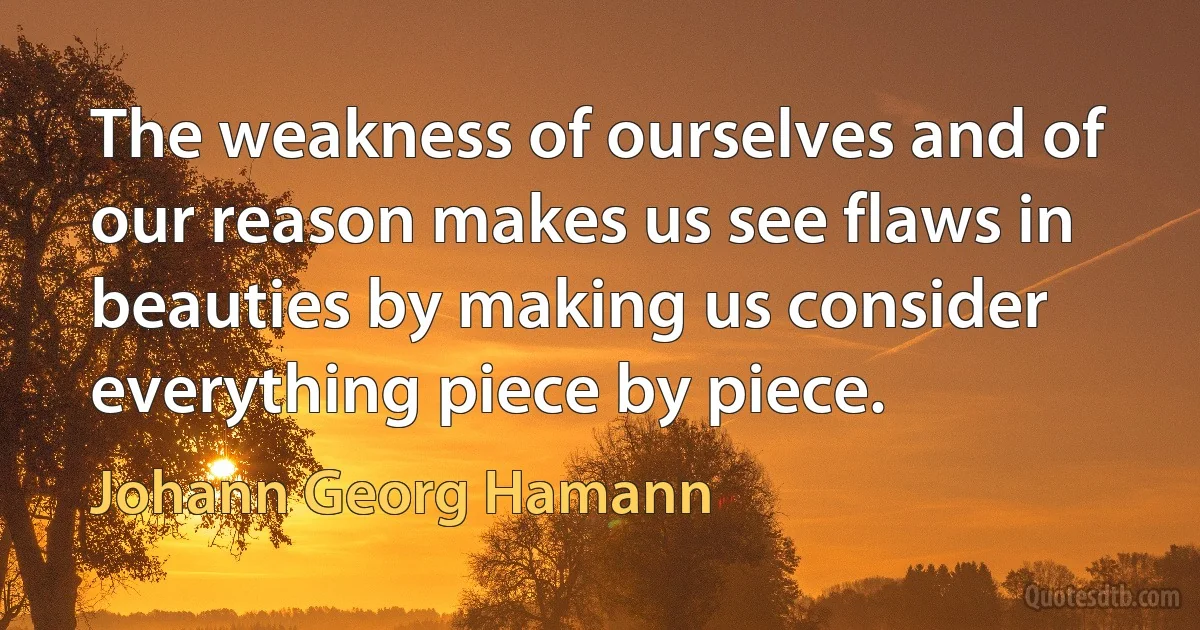 The weakness of ourselves and of our reason makes us see flaws in beauties by making us consider everything piece by piece. (Johann Georg Hamann)