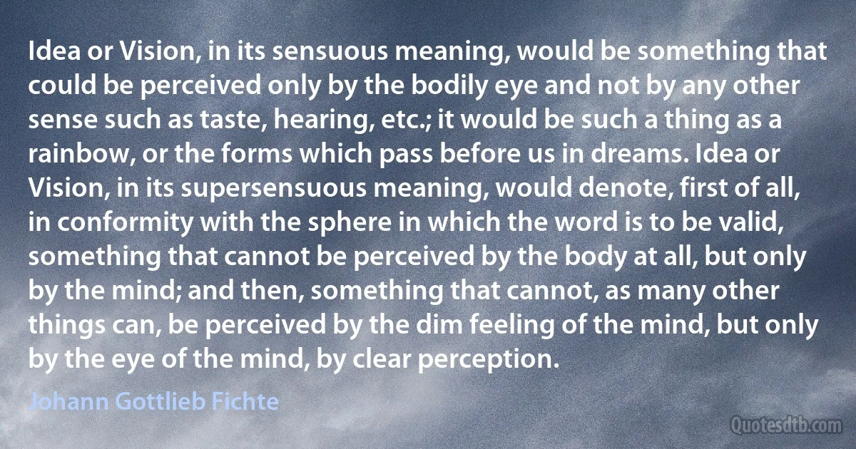 Idea or Vision, in its sensuous meaning, would be something that could be perceived only by the bodily eye and not by any other sense such as taste, hearing, etc.; it would be such a thing as a rainbow, or the forms which pass before us in dreams. Idea or Vision, in its supersensuous meaning, would denote, first of all, in conformity with the sphere in which the word is to be valid, something that cannot be perceived by the body at all, but only by the mind; and then, something that cannot, as many other things can, be perceived by the dim feeling of the mind, but only by the eye of the mind, by clear perception. (Johann Gottlieb Fichte)