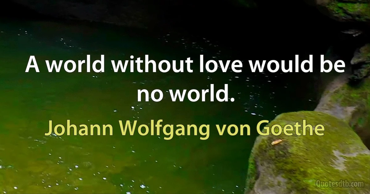 A world without love would be no world. (Johann Wolfgang von Goethe)