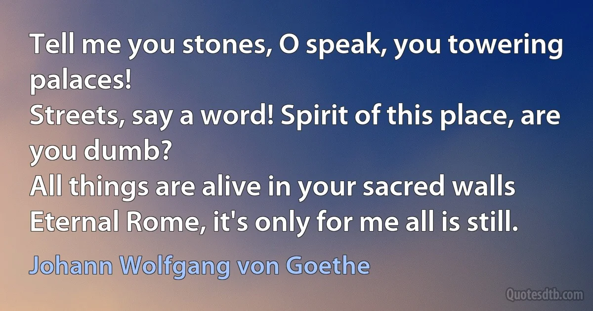 Tell me you stones, O speak, you towering palaces!
Streets, say a word! Spirit of this place, are you dumb?
All things are alive in your sacred walls
Eternal Rome, it's only for me all is still. (Johann Wolfgang von Goethe)