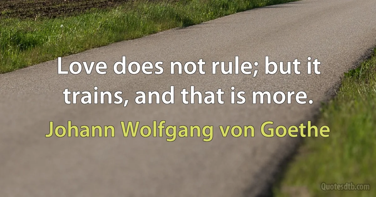 Love does not rule; but it trains, and that is more. (Johann Wolfgang von Goethe)