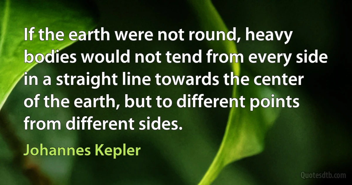 If the earth were not round, heavy bodies would not tend from every side in a straight line towards the center of the earth, but to different points from different sides. (Johannes Kepler)