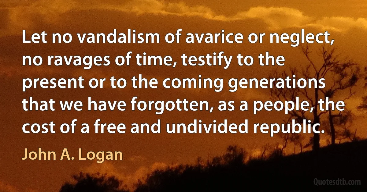 Let no vandalism of avarice or neglect, no ravages of time, testify to the present or to the coming generations that we have forgotten, as a people, the cost of a free and undivided republic. (John A. Logan)