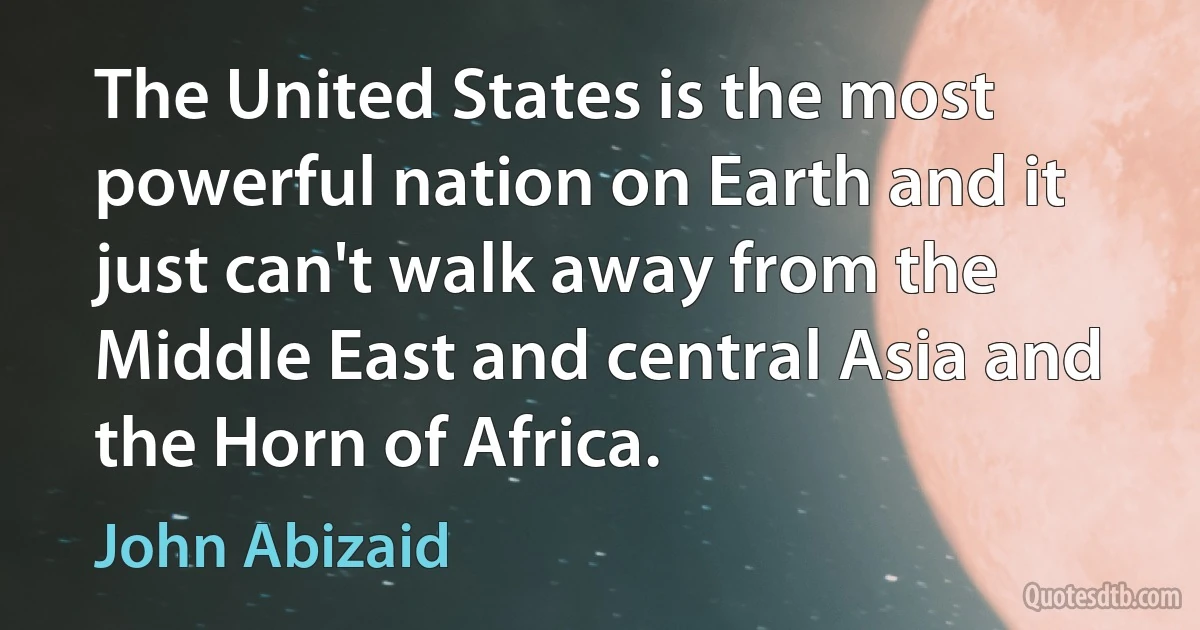 The United States is the most powerful nation on Earth and it just can't walk away from the Middle East and central Asia and the Horn of Africa. (John Abizaid)