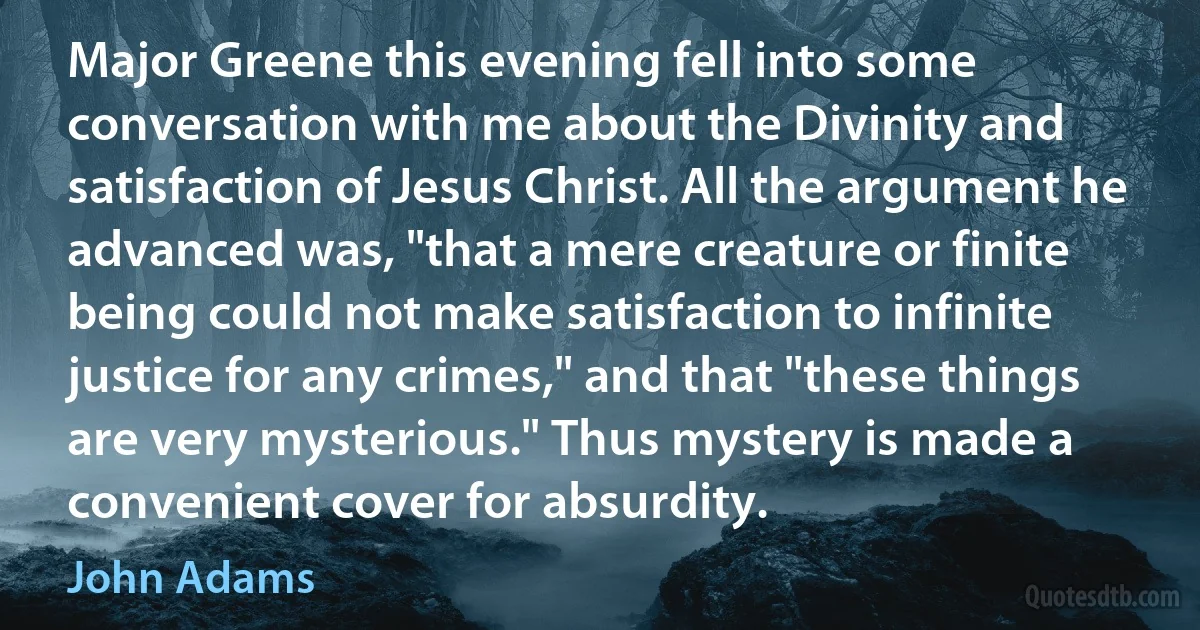 Major Greene this evening fell into some conversation with me about the Divinity and satisfaction of Jesus Christ. All the argument he advanced was, "that a mere creature or finite being could not make satisfaction to infinite justice for any crimes," and that "these things are very mysterious." Thus mystery is made a convenient cover for absurdity. (John Adams)