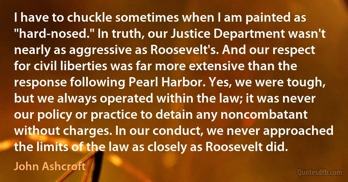 I have to chuckle sometimes when I am painted as "hard-nosed." In truth, our Justice Department wasn't nearly as aggressive as Roosevelt's. And our respect for civil liberties was far more extensive than the response following Pearl Harbor. Yes, we were tough, but we always operated within the law; it was never our policy or practice to detain any noncombatant without charges. In our conduct, we never approached the limits of the law as closely as Roosevelt did. (John Ashcroft)