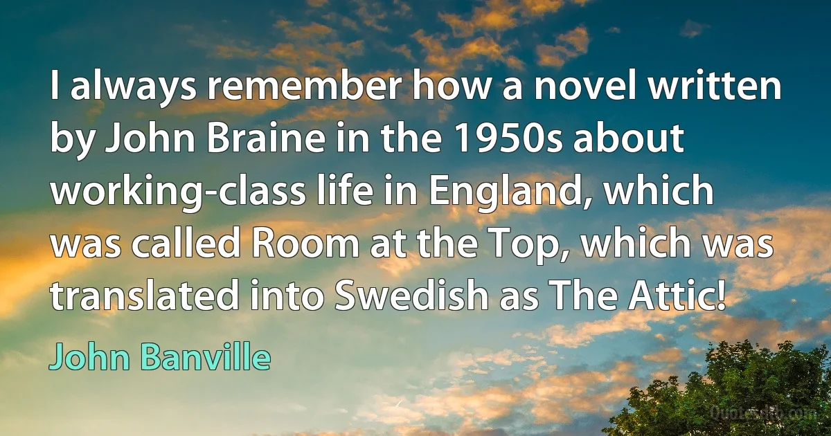 I always remember how a novel written by John Braine in the 1950s about working-class life in England, which was called Room at the Top, which was translated into Swedish as The Attic! (John Banville)