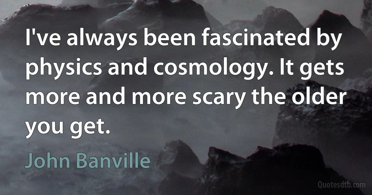 I've always been fascinated by physics and cosmology. It gets more and more scary the older you get. (John Banville)