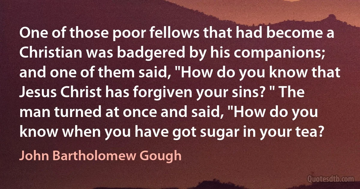 One of those poor fellows that had become a Christian was badgered by his companions; and one of them said, "How do you know that Jesus Christ has forgiven your sins? " The man turned at once and said, "How do you know when you have got sugar in your tea? (John Bartholomew Gough)