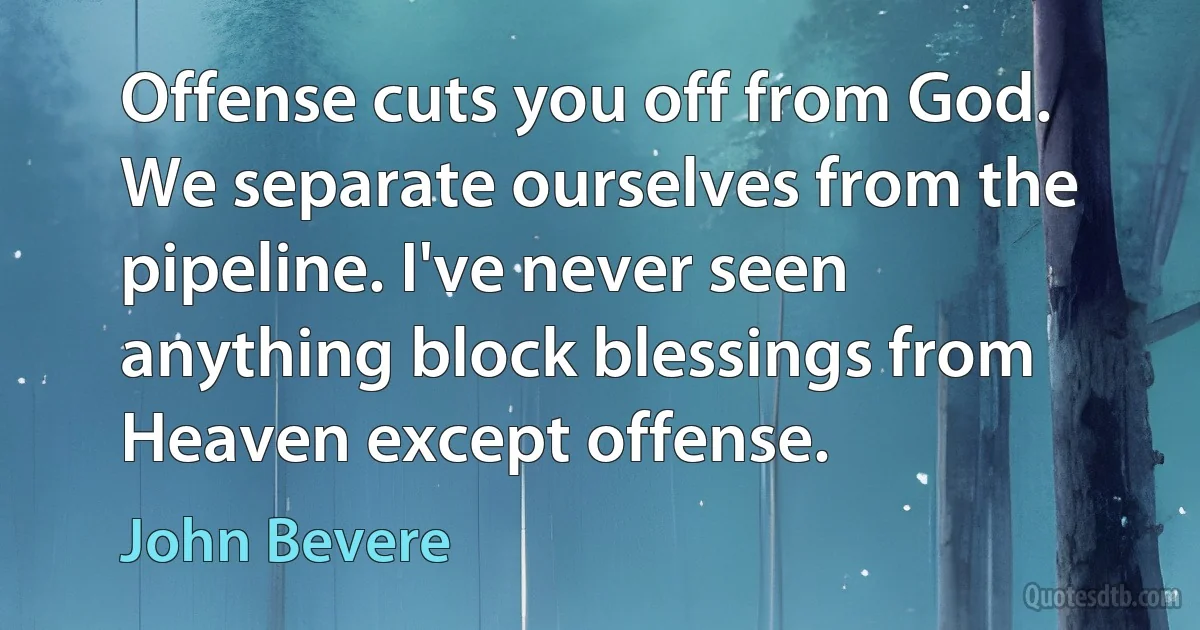 Offense cuts you off from God. We separate ourselves from the pipeline. I've never seen anything block blessings from Heaven except offense. (John Bevere)