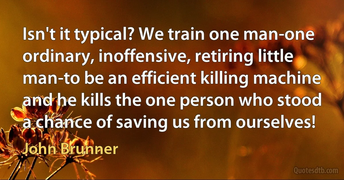 Isn't it typical? We train one man-one ordinary, inoffensive, retiring little man-to be an efficient killing machine and he kills the one person who stood a chance of saving us from ourselves! (John Brunner)