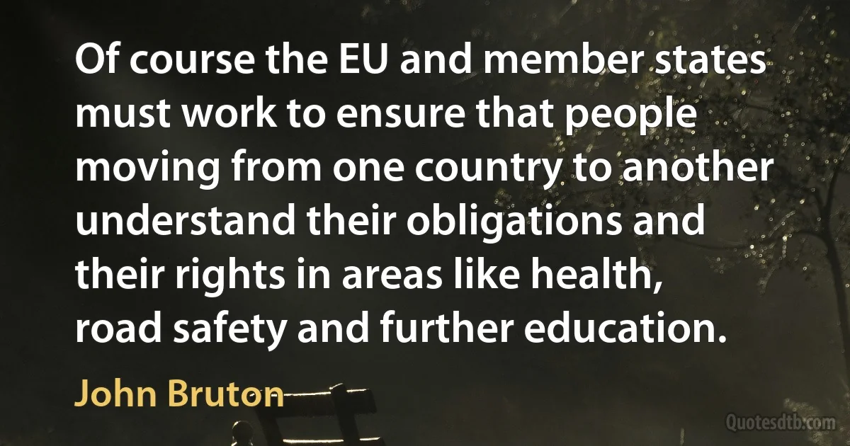 Of course the EU and member states must work to ensure that people moving from one country to another understand their obligations and their rights in areas like health, road safety and further education. (John Bruton)