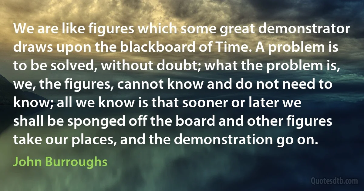 We are like figures which some great demonstrator draws upon the blackboard of Time. A problem is to be solved, without doubt; what the problem is, we, the figures, cannot know and do not need to know; all we know is that sooner or later we shall be sponged off the board and other figures take our places, and the demonstration go on. (John Burroughs)