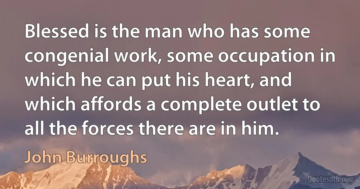 Blessed is the man who has some congenial work, some occupation in which he can put his heart, and which affords a complete outlet to all the forces there are in him. (John Burroughs)