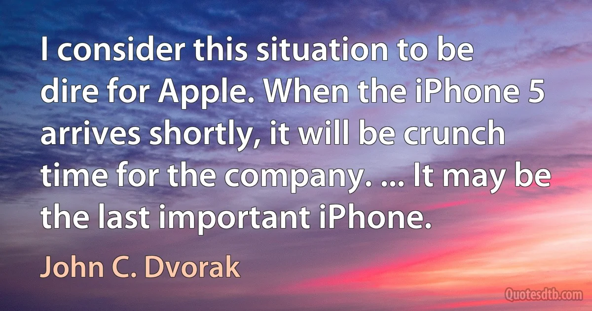 I consider this situation to be dire for Apple. When the iPhone 5 arrives shortly, it will be crunch time for the company. ... It may be the last important iPhone. (John C. Dvorak)