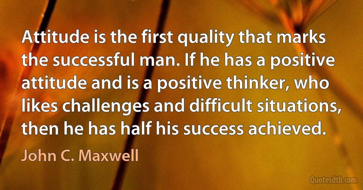 Attitude is the first quality that marks the successful man. If he has a positive attitude and is a positive thinker, who likes challenges and difficult situations, then he has half his success achieved. (John C. Maxwell)