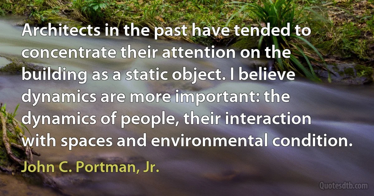 Architects in the past have tended to concentrate their attention on the building as a static object. I believe dynamics are more important: the dynamics of people, their interaction with spaces and environmental condition. (John C. Portman, Jr.)