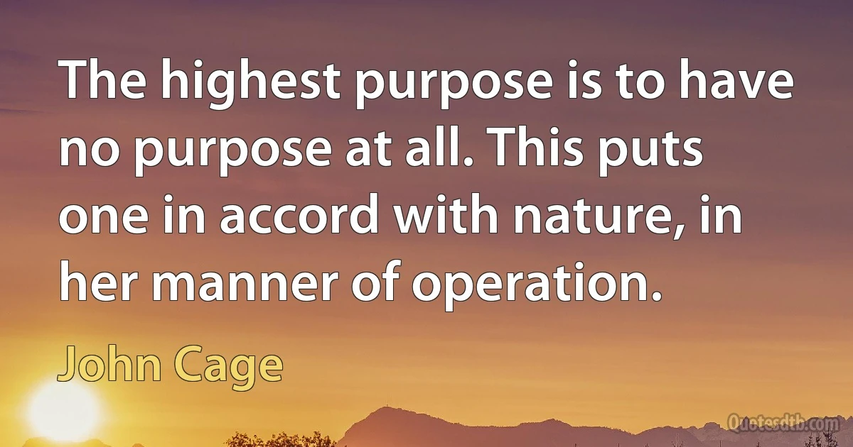 The highest purpose is to have no purpose at all. This puts one in accord with nature, in her manner of operation. (John Cage)