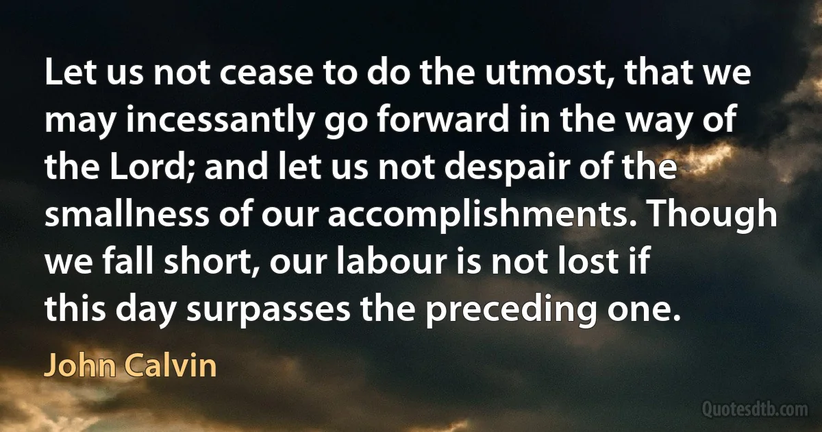 Let us not cease to do the utmost, that we may incessantly go forward in the way of the Lord; and let us not despair of the smallness of our accomplishments. Though we fall short, our labour is not lost if this day surpasses the preceding one. (John Calvin)