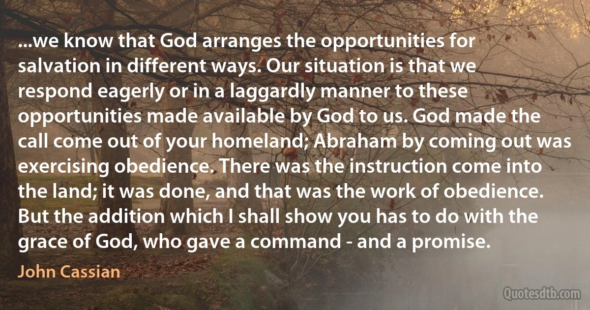 ...we know that God arranges the opportunities for salvation in different ways. Our situation is that we respond eagerly or in a laggardly manner to these opportunities made available by God to us. God made the call come out of your homeland; Abraham by coming out was exercising obedience. There was the instruction come into the land; it was done, and that was the work of obedience. But the addition which I shall show you has to do with the grace of God, who gave a command - and a promise. (John Cassian)