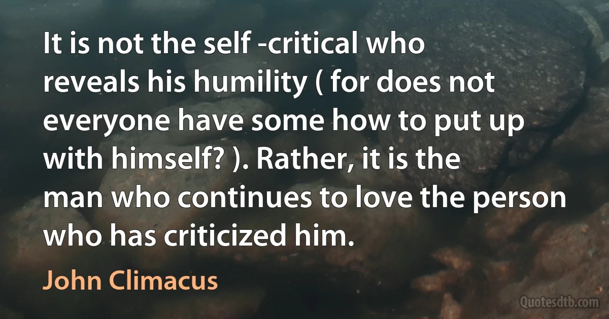 It is not the self -critical who reveals his humility ( for does not everyone have some how to put up with himself? ). Rather, it is the man who continues to love the person who has criticized him. (John Climacus)