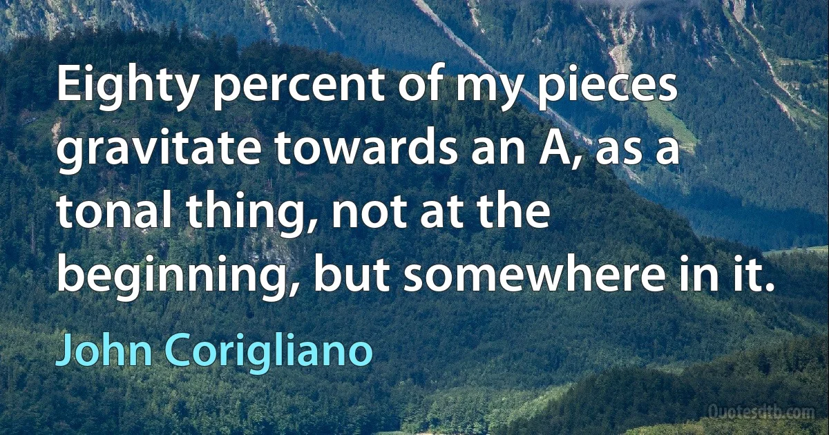 Eighty percent of my pieces gravitate towards an A, as a tonal thing, not at the beginning, but somewhere in it. (John Corigliano)