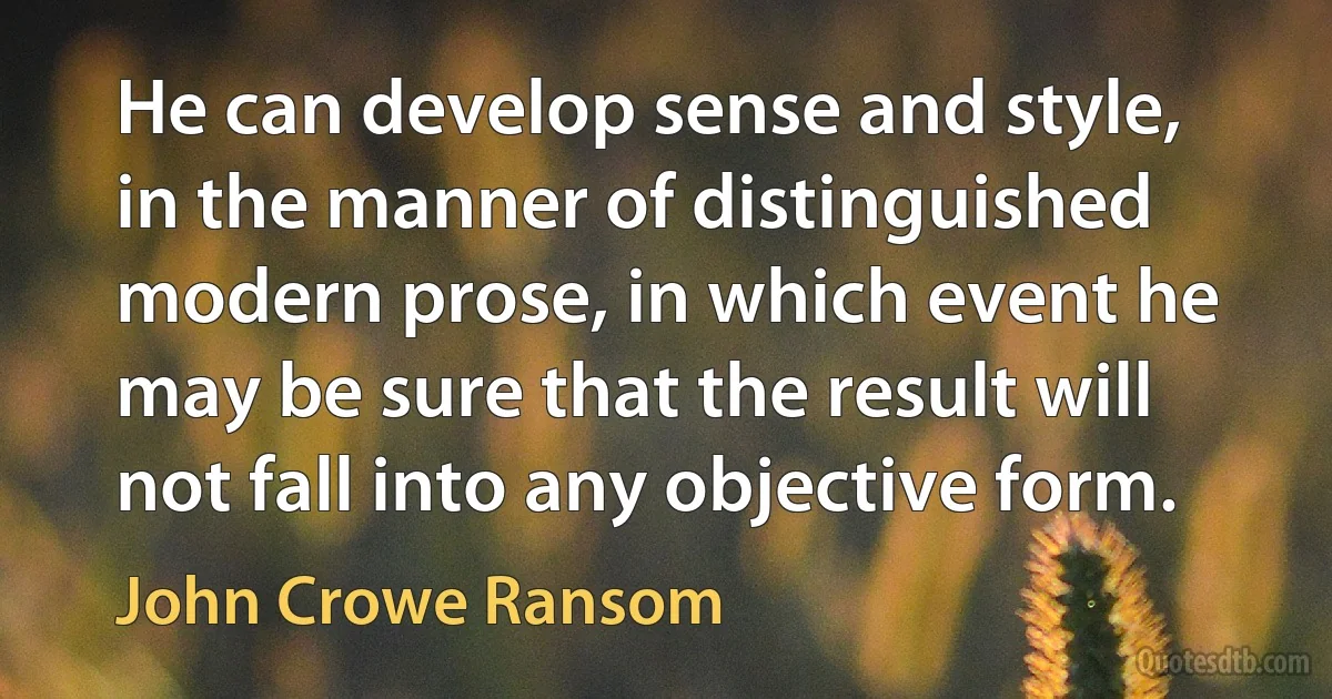 He can develop sense and style, in the manner of distinguished modern prose, in which event he may be sure that the result will not fall into any objective form. (John Crowe Ransom)