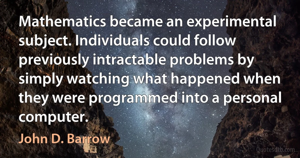 Mathematics became an experimental subject. Individuals could follow previously intractable problems by simply watching what happened when they were programmed into a personal computer. (John D. Barrow)