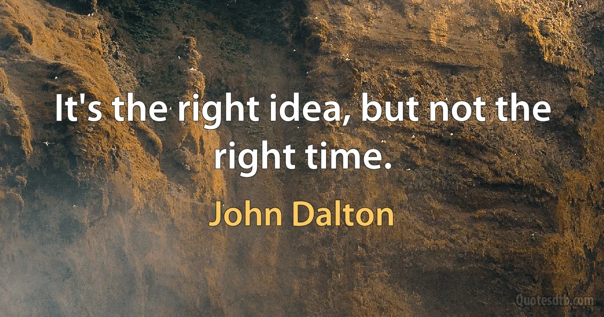 It's the right idea, but not the right time. (John Dalton)