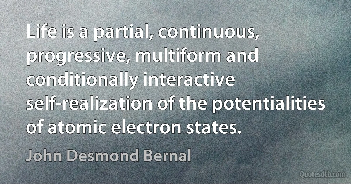 Life is a partial, continuous, progressive, multiform and conditionally interactive self-realization of the potentialities of atomic electron states. (John Desmond Bernal)