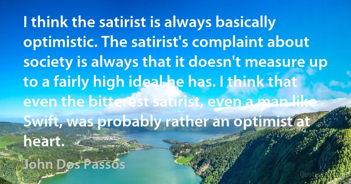 I think the satirist is always basically optimistic. The satirist's complaint about society is always that it doesn't measure up to a fairly high ideal he has. I think that even the bitterest satirist, even a man like Swift, was probably rather an optimist at heart. (John Dos Passos)