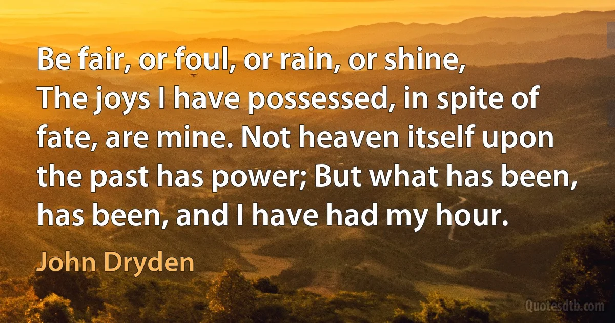 Be fair, or foul, or rain, or shine, The joys I have possessed, in spite of fate, are mine. Not heaven itself upon the past has power; But what has been, has been, and I have had my hour. (John Dryden)