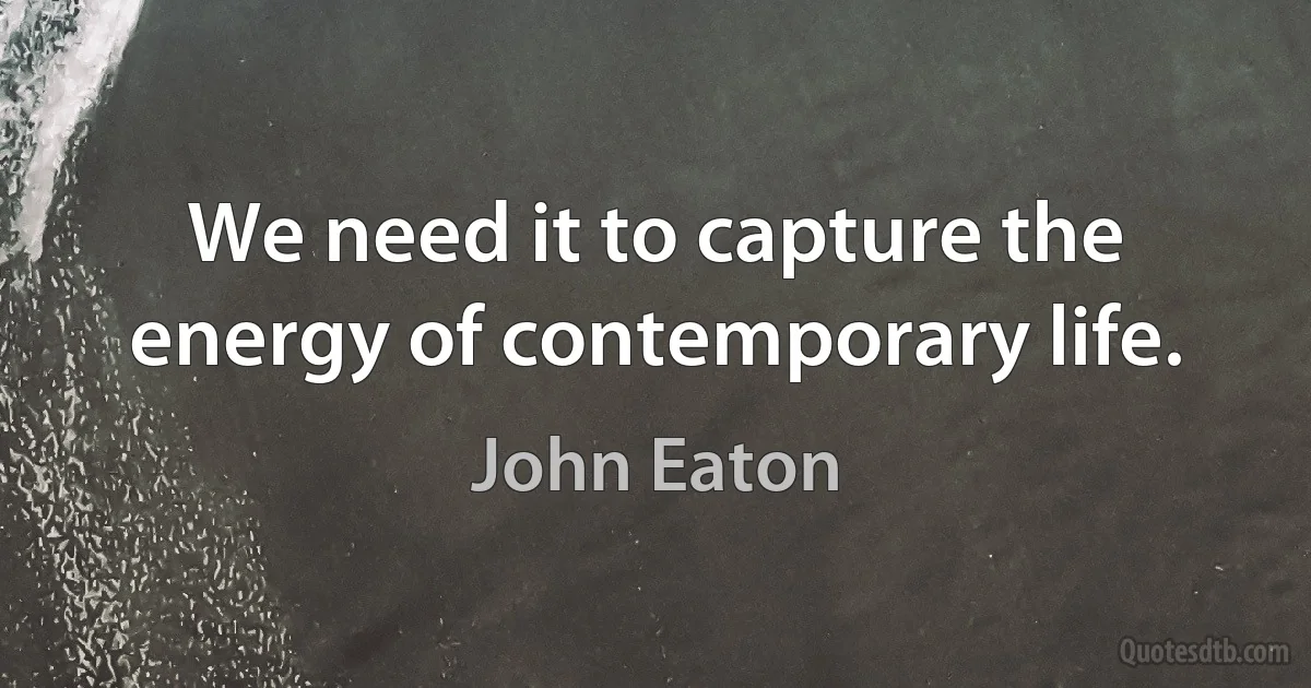 We need it to capture the energy of contemporary life. (John Eaton)