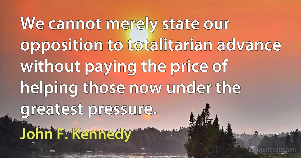 We cannot merely state our opposition to totalitarian advance without paying the price of helping those now under the greatest pressure. (John F. Kennedy)