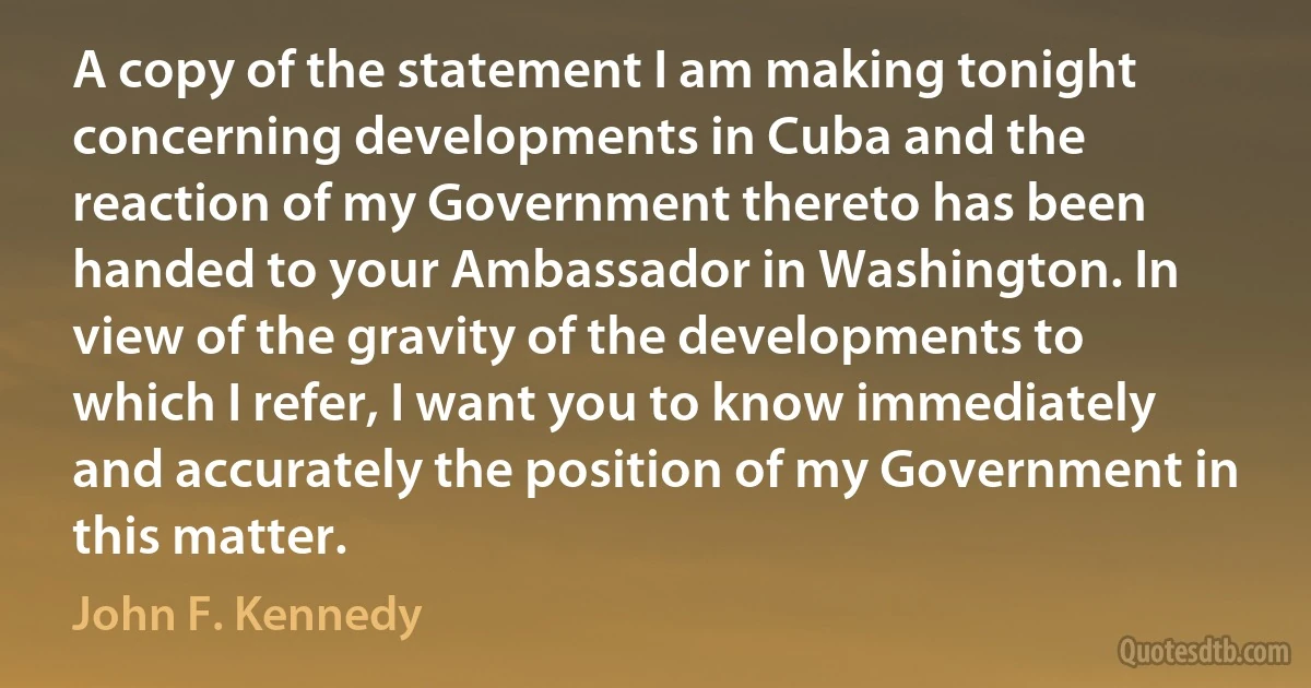 A copy of the statement I am making tonight concerning developments in Cuba and the reaction of my Government thereto has been handed to your Ambassador in Washington. In view of the gravity of the developments to which I refer, I want you to know immediately and accurately the position of my Government in this matter. (John F. Kennedy)