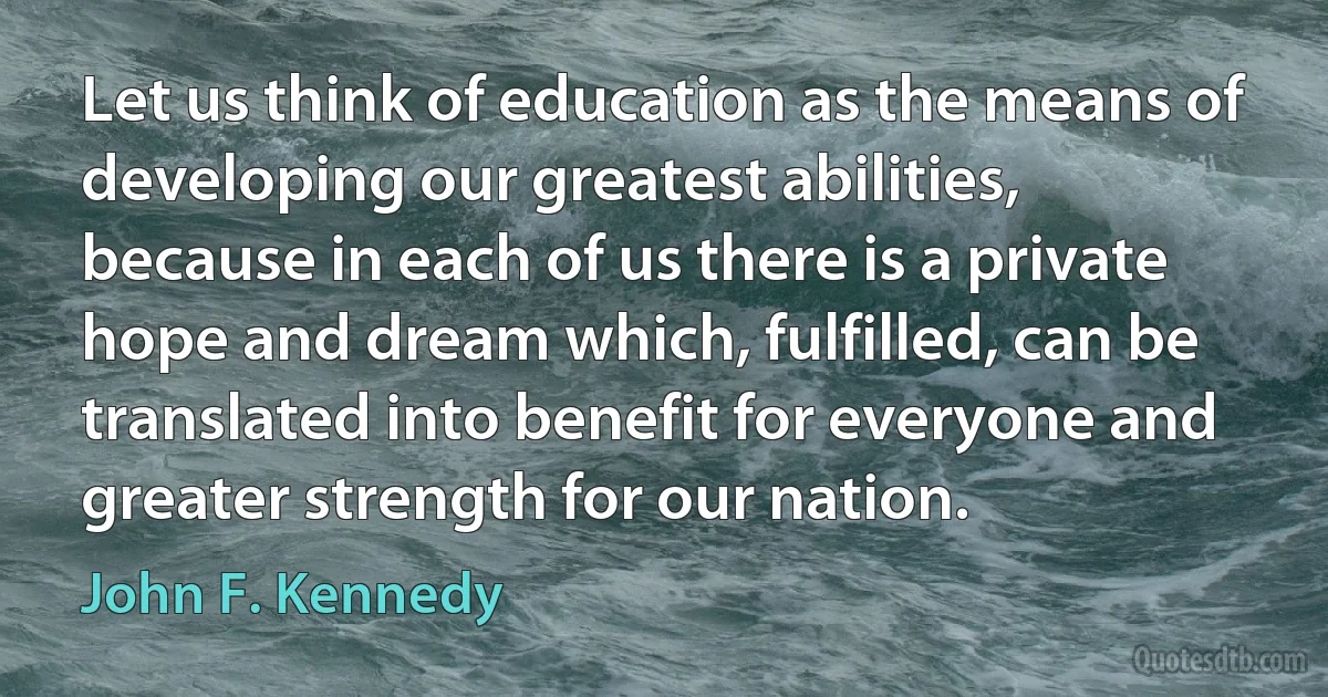 Let us think of education as the means of developing our greatest abilities, because in each of us there is a private hope and dream which, fulfilled, can be translated into benefit for everyone and greater strength for our nation. (John F. Kennedy)