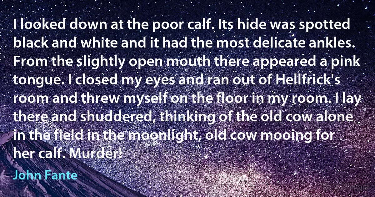 I looked down at the poor calf. Its hide was spotted black and white and it had the most delicate ankles. From the slightly open mouth there appeared a pink tongue. I closed my eyes and ran out of Hellfrick's room and threw myself on the floor in my room. I lay there and shuddered, thinking of the old cow alone in the field in the moonlight, old cow mooing for her calf. Murder! (John Fante)