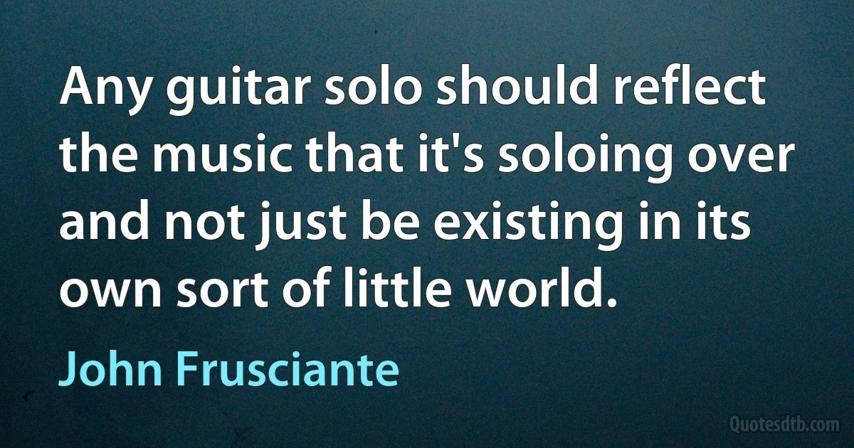 Any guitar solo should reflect the music that it's soloing over and not just be existing in its own sort of little world. (John Frusciante)