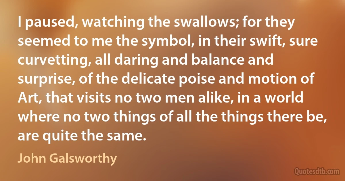 I paused, watching the swallows; for they seemed to me the symbol, in their swift, sure curvetting, all daring and balance and surprise, of the delicate poise and motion of Art, that visits no two men alike, in a world where no two things of all the things there be, are quite the same. (John Galsworthy)