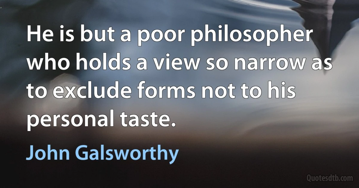 He is but a poor philosopher who holds a view so narrow as to exclude forms not to his personal taste. (John Galsworthy)