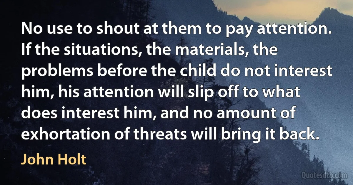 No use to shout at them to pay attention. If the situations, the materials, the problems before the child do not interest him, his attention will slip off to what does interest him, and no amount of exhortation of threats will bring it back. (John Holt)