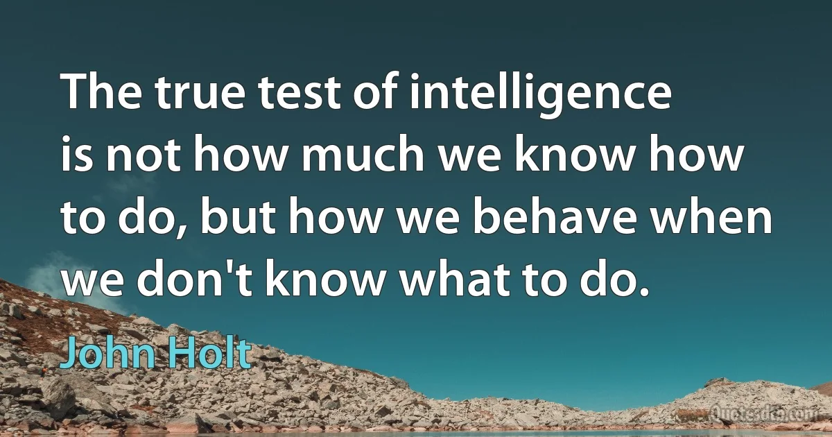 The true test of intelligence is not how much we know how to do, but how we behave when we don't know what to do. (John Holt)