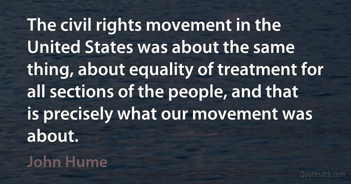 The civil rights movement in the United States was about the same thing, about equality of treatment for all sections of the people, and that is precisely what our movement was about. (John Hume)